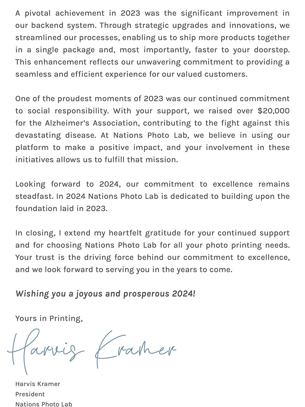 A pivotal achievement in 2023 was the significant improvement in our backend system. Through strategic upgrades and innovations, we streamlined our processes, enabling us to ship more products together in a single package and, most importantly, faster to your doorstep. This enhancement reflects our unwavering commitment to providing a seamless and efficient experience for our valued customers.  One of the proudest moments of 2023 was our continued commitment to social responsibility. With your support, we raised over $20,000 for the Alzheimer's Association, contributing to the fight against this devastating disease. At Nations Photo Lab, we believe in using our platform to make a positive impact, and your involvement in these initiatives allows us to fulfill that mission.   Looking forward to 2024, our commitment to excellence remains steadfast. In 2024 Nations Photo Lab is dedicated to building upon the foundation laid in 2023. In closing, I extend my heartfelt gratitude for your continued support and for choosing Nations Photo Lab for all your photo printing needs. Your trust is the driving force behind our commitment to excellence, and we look forward to serving you in the years to come.   Wishing you a joyous and prosperous 2024!   Yours in Printing,  Harvis Kramer // President // Nations Photo Lab