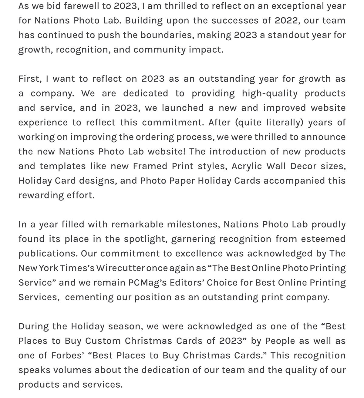 As we bid farewell to 2023, I am thrilled to reflect on an exceptional year for Nations Photo Lab. Building upon the successes of 2022, our team has continued to push the boundaries, making 2023 a standout year for growth, recognition, and community impact.   First, I want to reflect on 2023 as an outstanding year for growth as a company. We are dedicated to providing high-quality products and service, and in 2023, we launched a new and improved website experience to reflect this commitment. After (quite literally) years of working on improving the ordering process, we were thrilled to announce the new Nations Photo Lab website! The introduction of new products and templates like new Framed Print styles, Acrylic Wall Decor sizes, Holiday Card designs, and Photo Paper Holiday Cards accompanied this rewarding effort.  In a year filled with remarkable milestones, Nations Photo Lab proudly found its place in the spotlight, garnering recognition from esteemed publications. Our commitment to excellence was acknowledged by The New York Times’s Wirecutter once again as “The Best Online Photo Printing Service” and we remain PCMag’s Editors’ Choice for Best Online Printing Services,  cementing our position as an outstanding print company.  During the Holiday season, we were acknowledged as one of the “Best Places to Buy Custom Christmas Cards of 2023” by People as well as one of Forbes’ “Best Places to Buy Christmas Cards.” This recognition speaks volumes about the dedication of our team and the quality of our products and services.