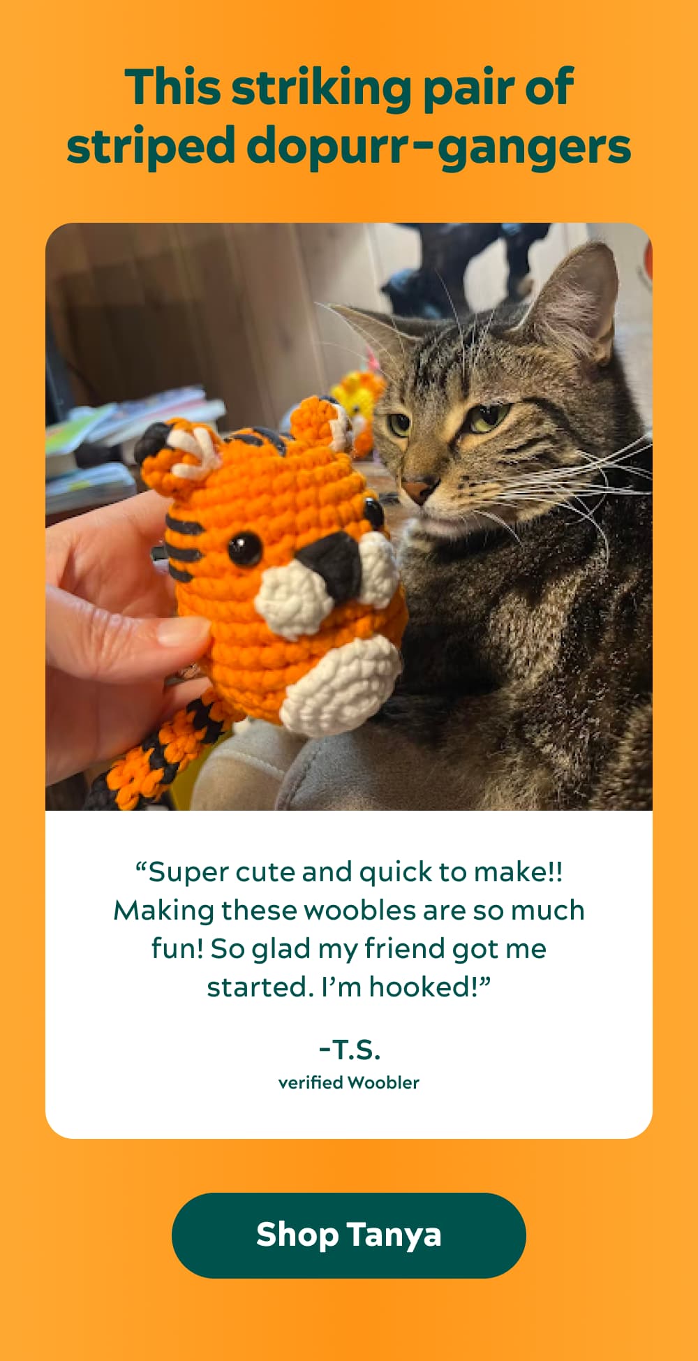 This striking pair of striped dopurr-gangers   “Super cute and quick to make!! Making these woobles are so much fun! So glad my friend got me started. I’m hooked!” -T.S., Verified Woobler [Shop Tanya]