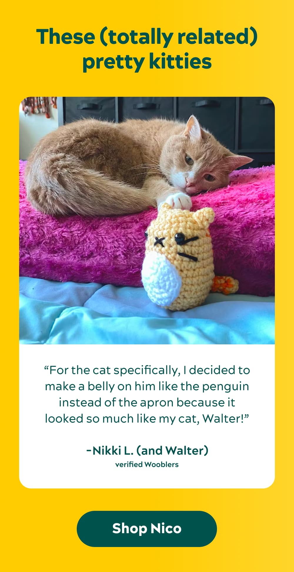 These (totally related) pretty kitties “For the cat specifically, I decided to make a belly on him like the penguin instead of the apron because it looked so much like my cat, Walter!” -Nikki L. (and Walter), Verified Wooblers [Shop Nico]