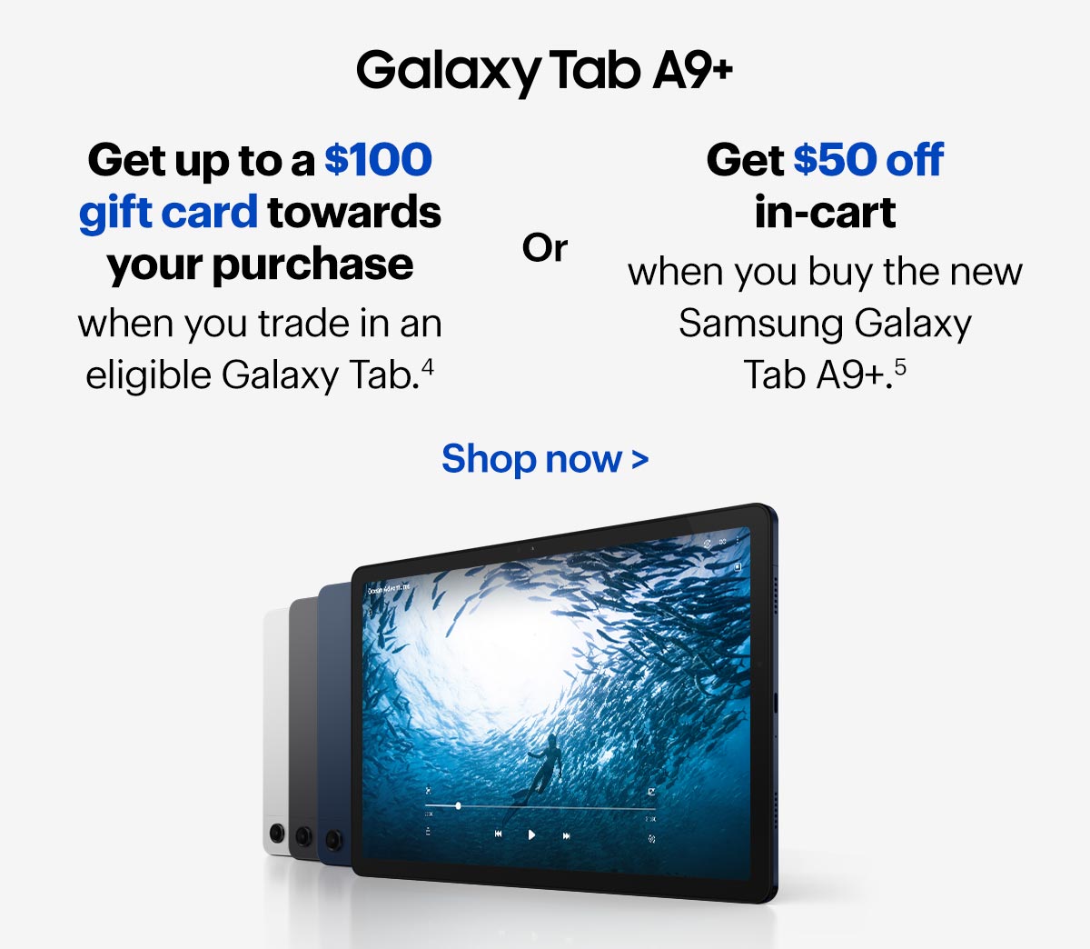 Galaxy Tab A9+. Get up to a $100 gift card towards your purchase when you trade in an eligible Galaxy Tab in-store. Or get $50 off in-cart when you buy the new Samsung Galaxy Tab A9+.