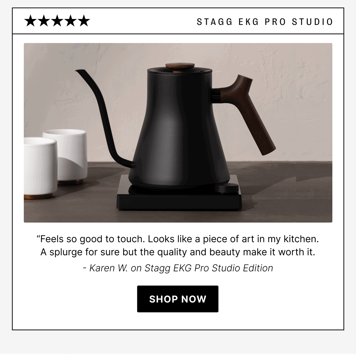 STAGG EKG Pro Studio “Feels so good to touch. Looks like a piece of art in my kitchen. A splurge for sure but the quality and beauty make it worth it. - Karen W. on Stagg EKG Pro Studio Edition [shop now]