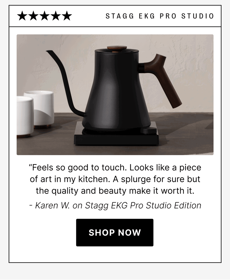 STAGG EKG Pro Studio “Feels so good to touch. Looks like a piece of art in my kitchen. A splurge for sure but the quality and beauty make it worth it. - Karen W. on Stagg EKG Pro Studio Edition [shop now]