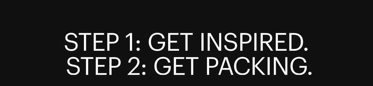 STEP 1: GET INSPIRED. STEP 2: GET PACKING.