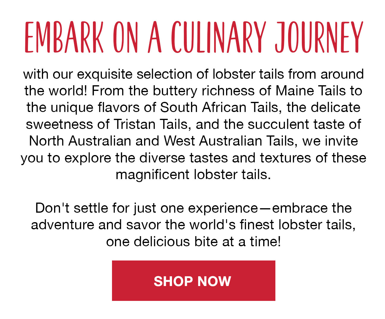 Embark on a culinary journey with our exquisite selection of lobster tails from around the world! From the buttery richness of Maine Tails to the unique flavors of South African Tails, the delicate sweetness of Tristan Tails, and the succulent taste of North Australian and West Australian Tails, we invite you to explore the diverse tastes and textures of these magnificent lobster tails. Don't settle for just one experience—embrace the adventure and savor the world's finest lobster tails, one delicious bite at a time!