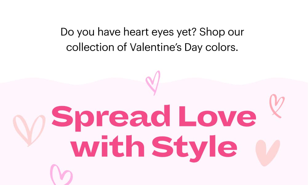 Do you have heart eyes yet? Shop our collection of Valentine’s Day colors.  Spread Love with Style