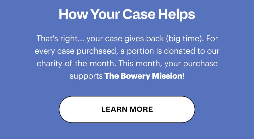 How Your Case Helps That's right... your case gives back (big time). For every case purchased, a portion is donated to our charity-of-the-month. This month, your purchase supports The Bowery Mission! [ LEARN MORE ]