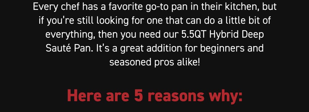 Every chef has a favorite go-to pan in their kitchen, but if you’re still looking for one that can do a little bit of everything, then you need our 5.5QT Hybrid Deep Sauté Pan. It’s a great addition for beginners and seasoned pros alike!  Here are 5 reasons why:
