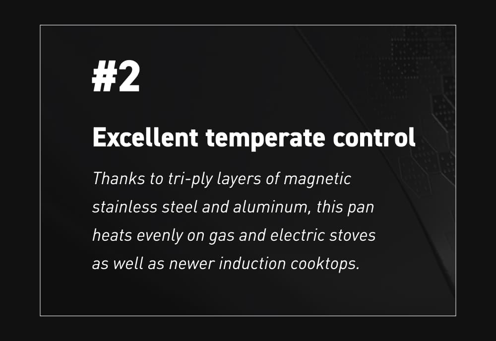#2 – Excellent temperate control Thanks to tri-ply layers of magnetic stainless steel and aluminum, this pan heats evenly on gas and electric stoves as well as newer induction cooktops.