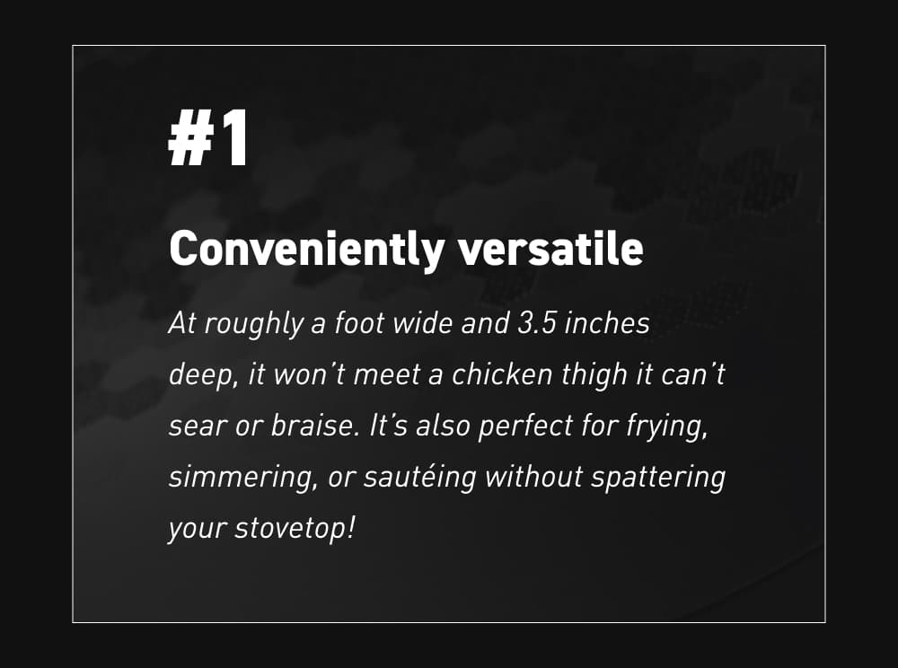 #1 – Conveniently versatile At roughly a foot wide and 3.5 inches deep, it won’t meet a chicken thigh it can’t sear or braise. It’s also perfect for frying, simmering, or sautéing without spattering your stovetop!