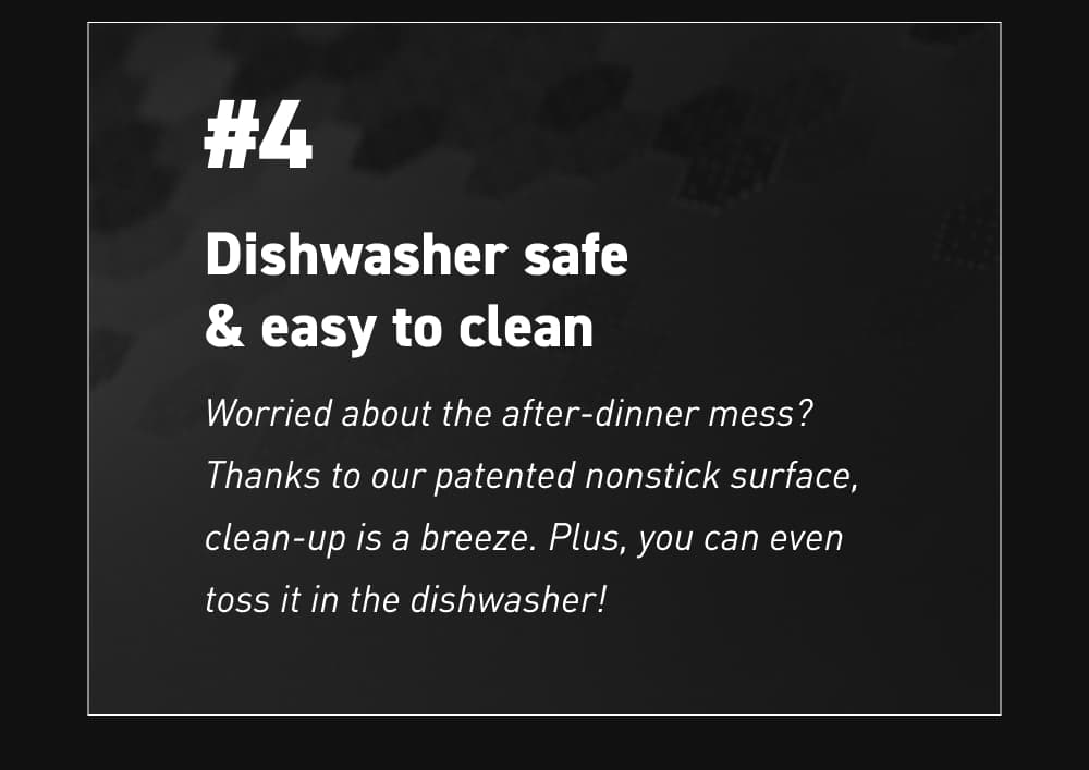 #4 – Dishwasher safe and easy to clean Worried about the after-dinner mess? Thanks to our patented nonstick surface, clean-up is a breeze. Plus, you can even toss it in the dishwasher!