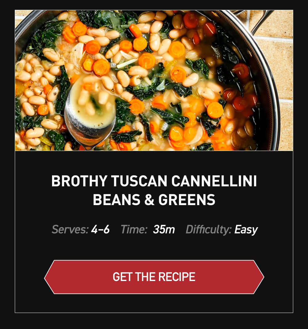Brothy Tuscan Cannellini Beans & Greens [ GET RECIPE ] Serves: 4-6		Time: 35 minutes		Difficult: Easy