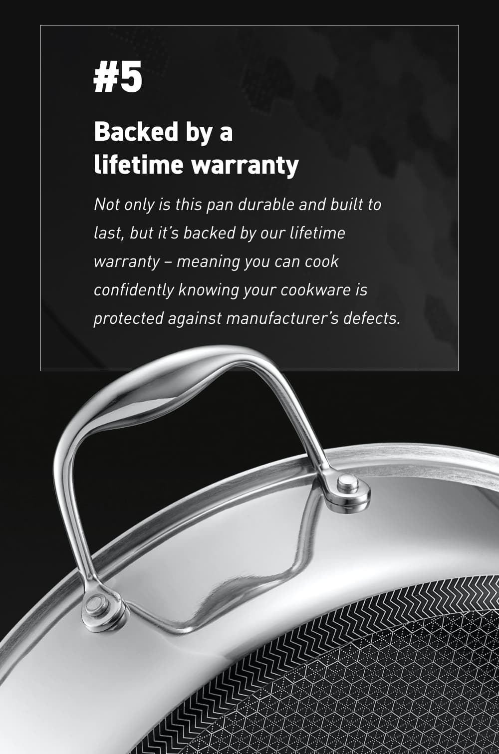 #5 – Backed by a lifetime warranty Not only is this pan durable and built to last, but it’s backed by our lifetime warranty – meaning you can cook confidently knowing your cookware is protected against manufacturer’s defects.
