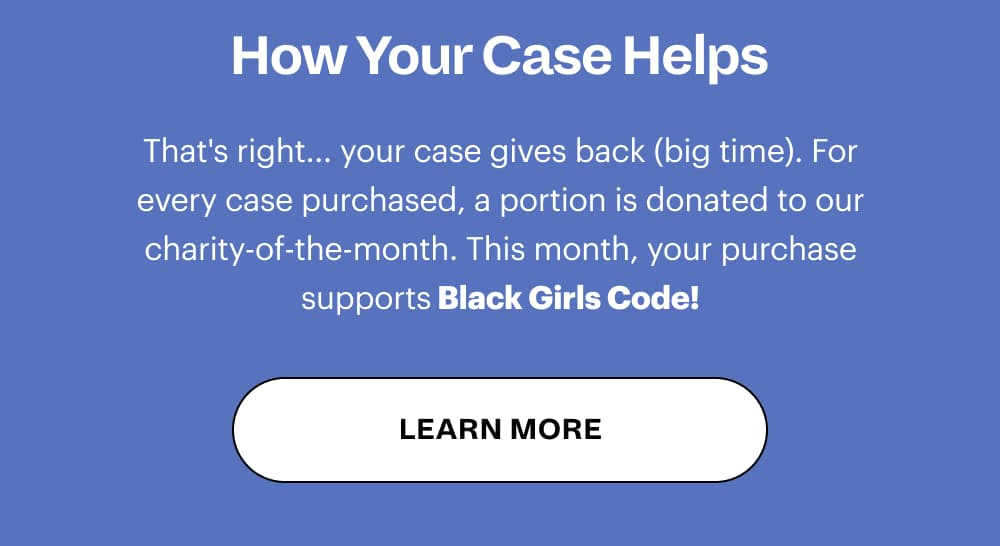 How Your Case Helps That's right... your case gives back (big time). For every case purchased, a portion is donated to our charity-of-the-month. This month, your purchase supports The Bowery Mission! [ LEARN MORE ]