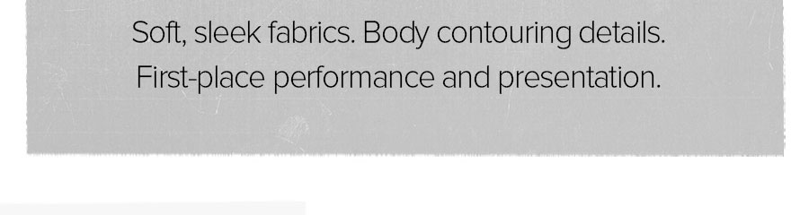 SOFT, SLEEK FABRICS. BODY CONTOURING DETAILS FIRST-PLACE PERFORMANCE AND PRESENTATION.