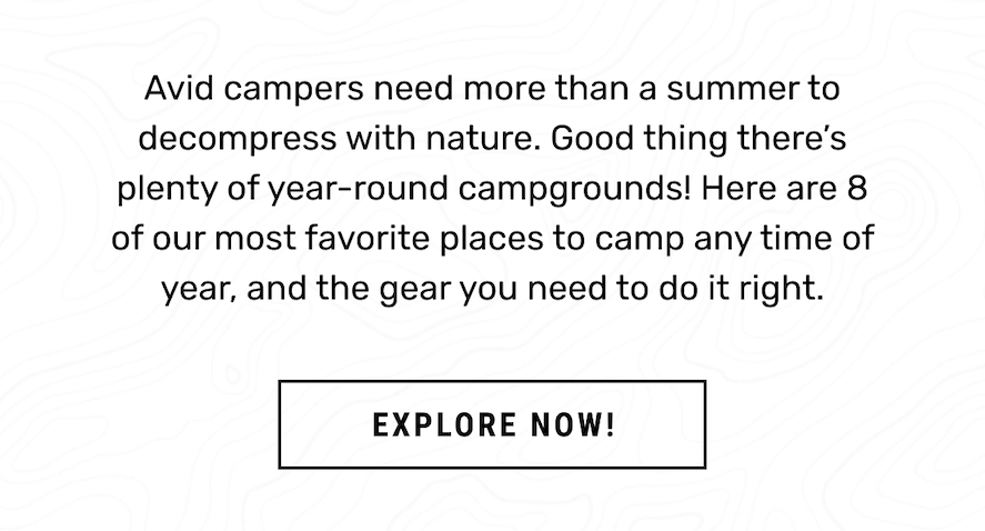 Here are 8 of our most favorite places to camp any time of year, and the gear you need to do it right. 