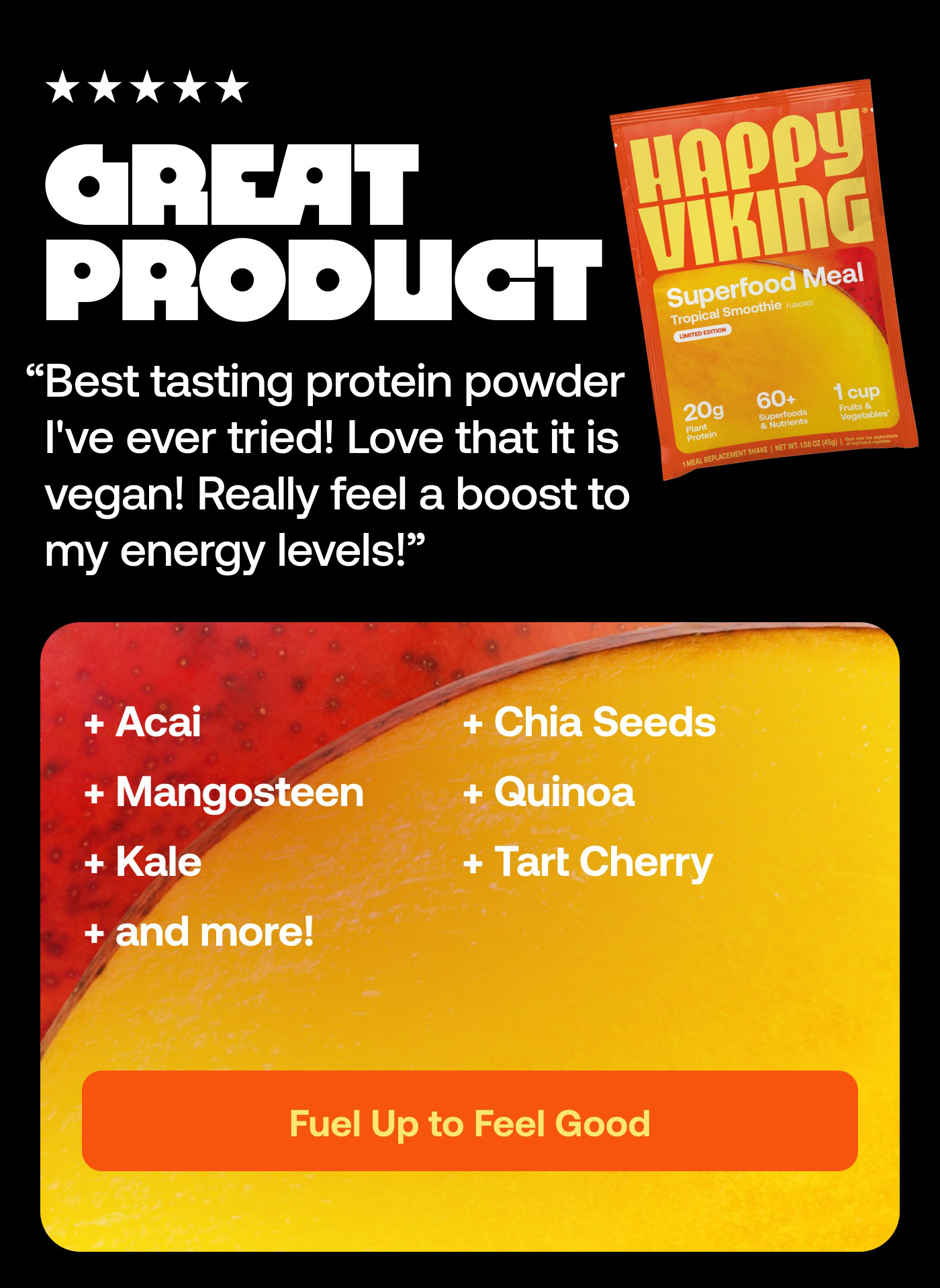 5 stars Great product Best tasting protein powder I've ever tried! Love that it is vegan! Really feel a boost to my energy levels! - Jennifer Y.  Acai Chia Seeds Mangosteen Quinoa Kale Tart Cherry and more!