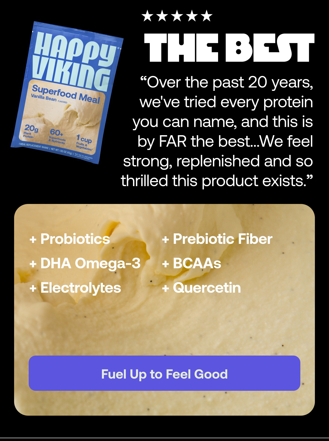 5 stars Wish I'd found this forever ago! My wife and I are in our early 40s, vegan and still competing at the highest levels we can in rowing and Jiu Jitsu. Over the past 20 years, we've tried every protein you can name, and this is by FAR the best. No bloating, no constipation, easy to mix, and it tastes great. We feel strong, replenished and so thrilled this product exists. - Jessica R.  Probiotics Prebiotic Fiber DHA Omega-3 Amino Acids BCAAs Electrolytes Quercetin