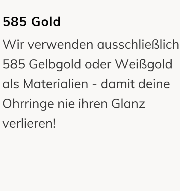 585 Gold: Wir verwenden ausschließlich 585 Gelbgold oder Weißgold als Materialien - damit deine Ohrringe nie ihren Glanz verlieren!