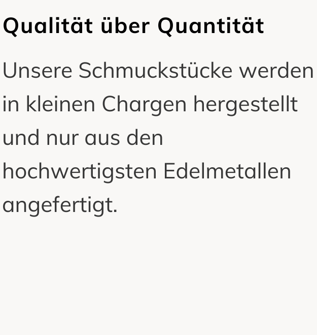 Qualität über Quantität: Unsere Schmuckstücke werden in kleinen Chargen hergestellt und nur aus den hochwertigsten Edelmetallen angefertigt.