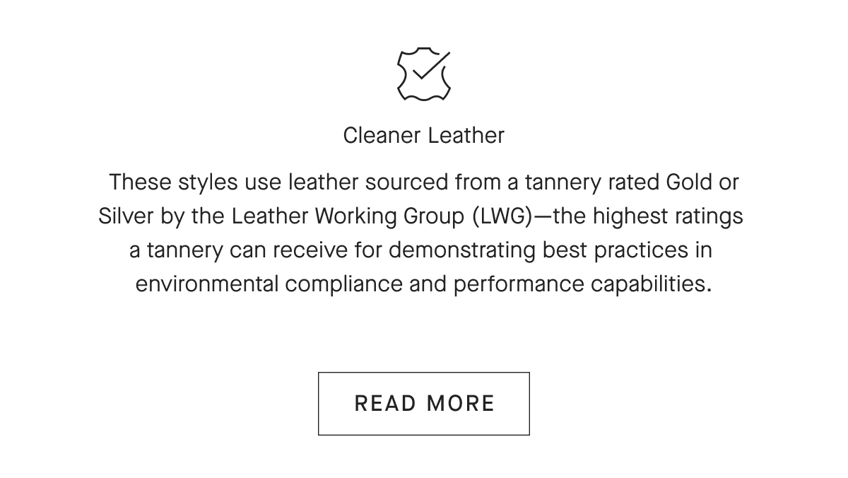 Cleaner Leather These styles use leather sourced from a tannery rated Gold or Silver by the Leather Working Group (LWG) —the highest ratings a tannery can receive for demonstrating best practices in environmental compliance and performance capabilities. [READ MORE]
