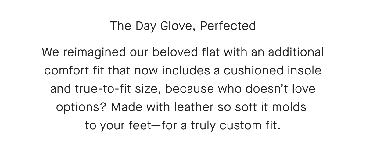 The Day Glove, Perfected We reimagined our beloved flat with an additional comfort fit that now includes a cushioned insole and true-to-fit size, because who doesn't love options? Made with leather so soft it molds to your feet-for a truly custom fit.