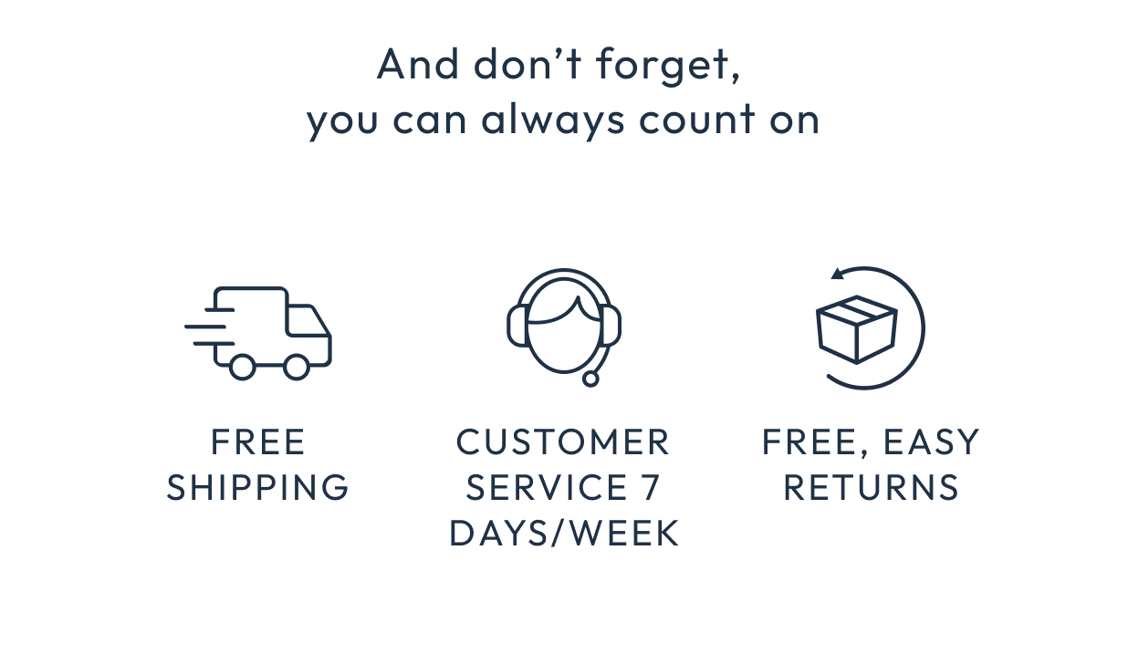 And don't forget, you can always count on free shipping, customer service 7 days/week, and free returns