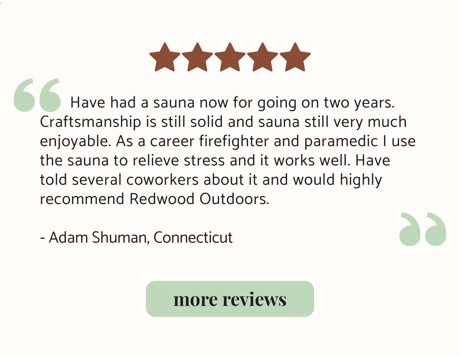 Have had a sauna now for going on two years. Craftsmanship is still solid and sauna still very much enjoyable. As a career firefighter and paramedic I use the sauna to relieve stress and it works well. Have told several coworkers about it and would highly recommend Redwood Outdoors.  - Adam Shuman, Connecticut