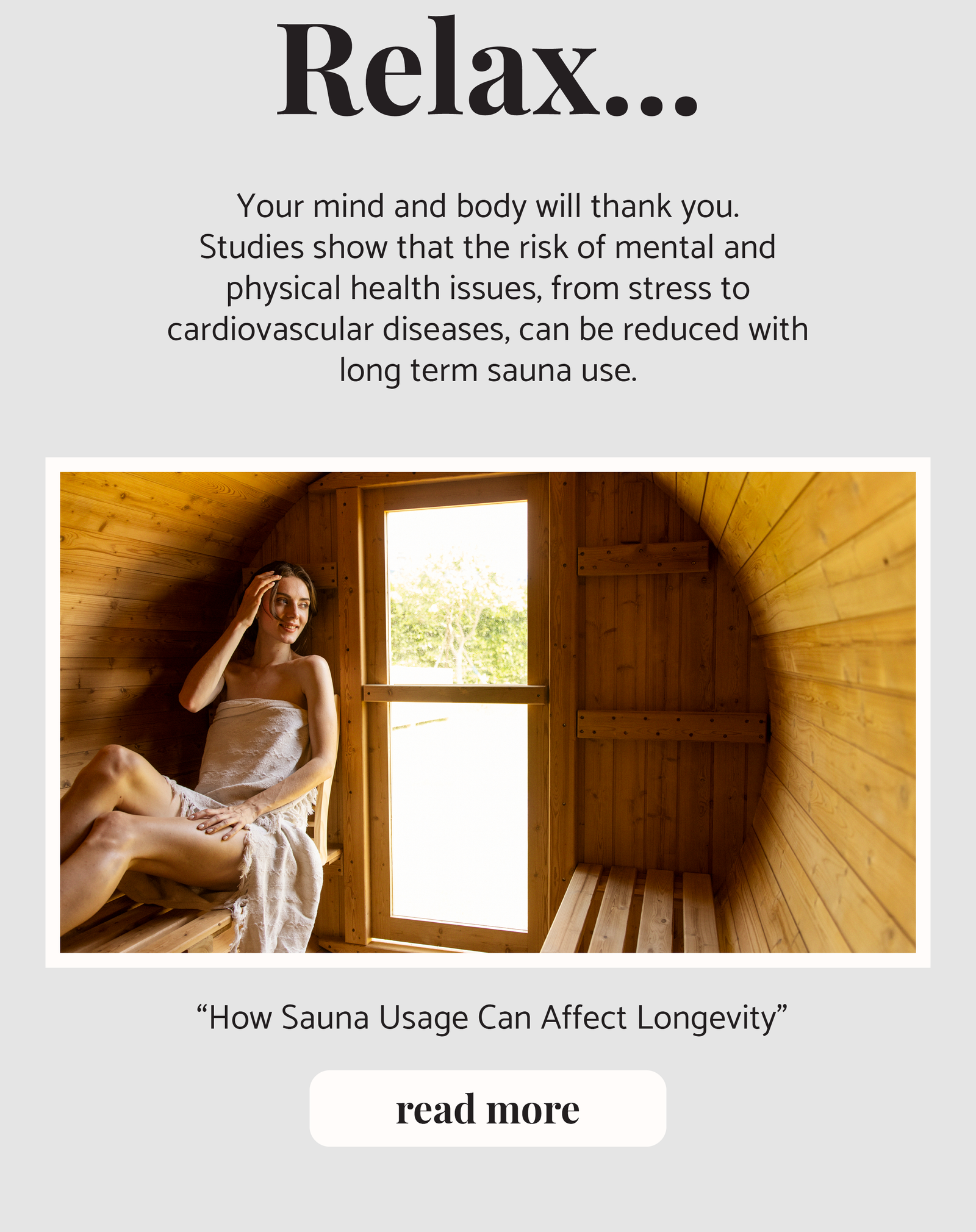 Relax... Your mind and body will thank you.  Studies show that the risk of mental and physical health issues, from stress to cardiovascular diseases, can be reduced with long term sauna use.  “How Sauna Usage Can Affect Longevity” read more