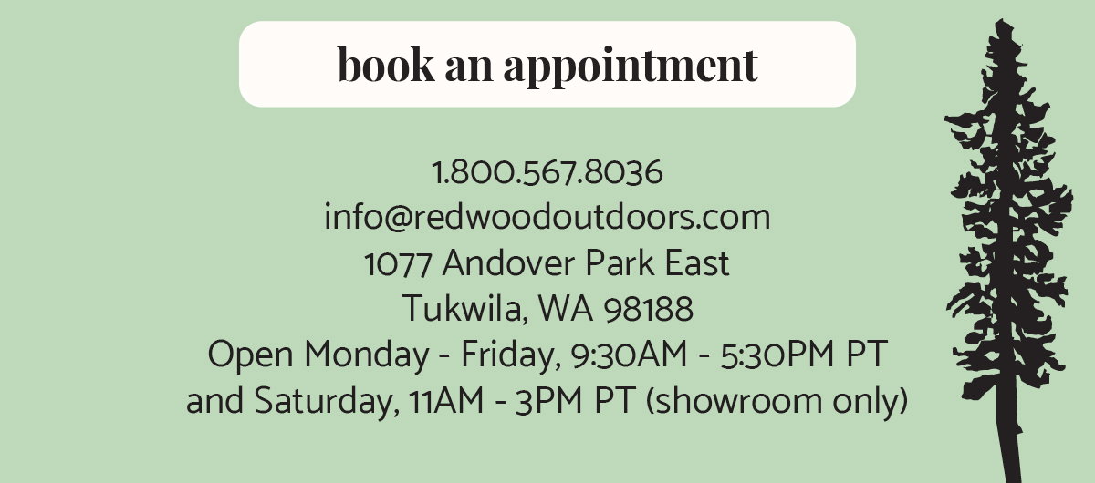 book an appointment. 1.800.567.8036  info@redwoodoutdoors.com 1077 Andover Park East Tukwila, WA 98188 Open Monday - Friday, 9:30AM - 4:30PM PST