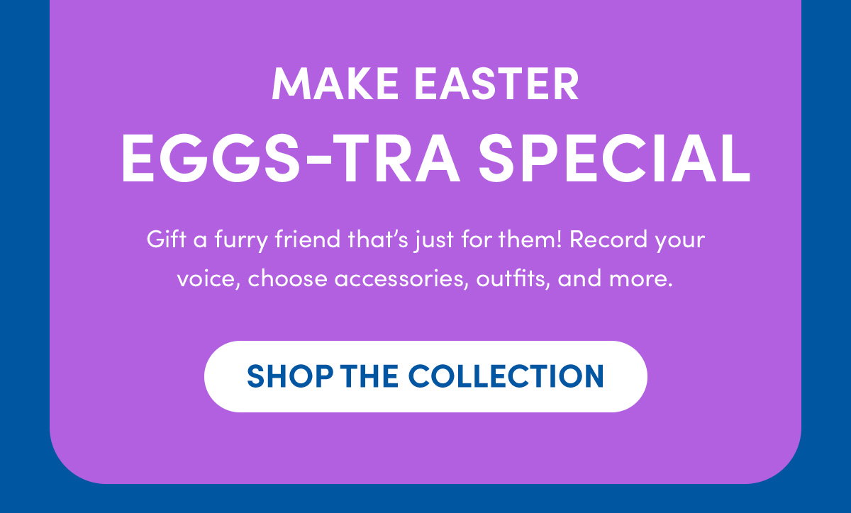 Gift a furry friend that’s just for them! Record your voice, choose accessories, outfits, and more. - SHOP THE COLLECTION