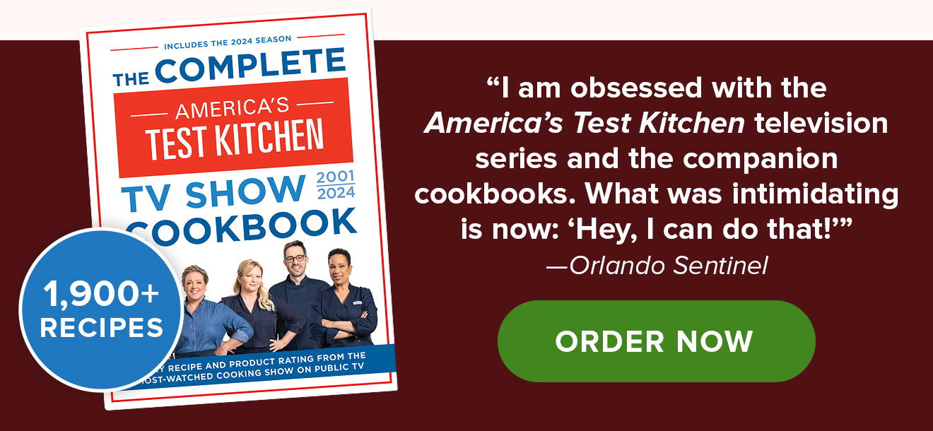 The Complete America's Test Kitchen TV Show Cookbook. 1,900+ Recipes. “I am obsessed with the America’s Test Kitchen television series and the companion cookbooks. What was intimidating is now: Hey, I can do that!” —Orlando Sentinel. ORDER NOW.