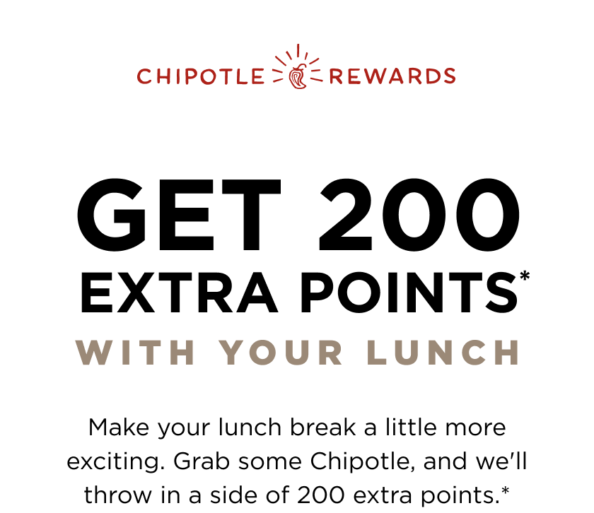 Chipotle Rewards. Get 200 Extra Points* with your lunch. Make your lunch break a little more exciting. Grab some Chipotle, and we'll throw in a side of 200 extra points.*