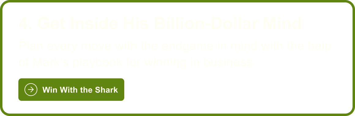 4. Get Inside His Billion-Dollar Mind: Plan every move with the endgame in mind with the help of Mark's playbook for winning in business. Win With the Shark