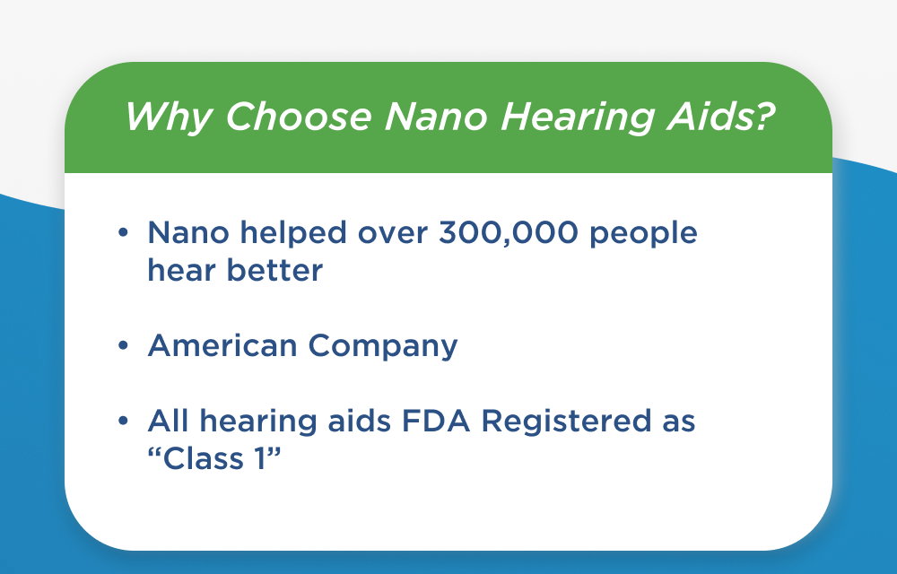Why Choose Nano Hearing Aids?   - Nano has helped over 300,000 Americans with their hearing loss.   - We are proud to be an American company.   - Our devices are FDA registered, Class I, making them real hearing aids.