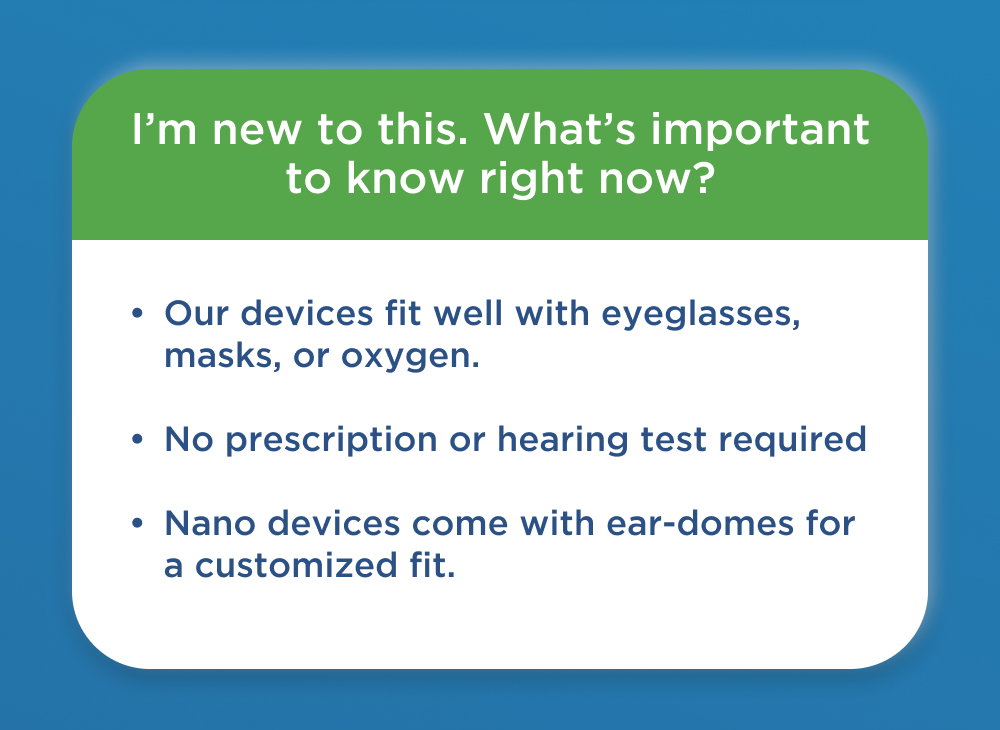 What to Know Before Buying a Device:   - Nano devices are designed to fit well with eyeglasses, masks, or oxygen.   - No prescription or hearing test is needed to purchase Nano hearing aids.   - Each device comes with multiple sets of ear-domes for a perfect fit.