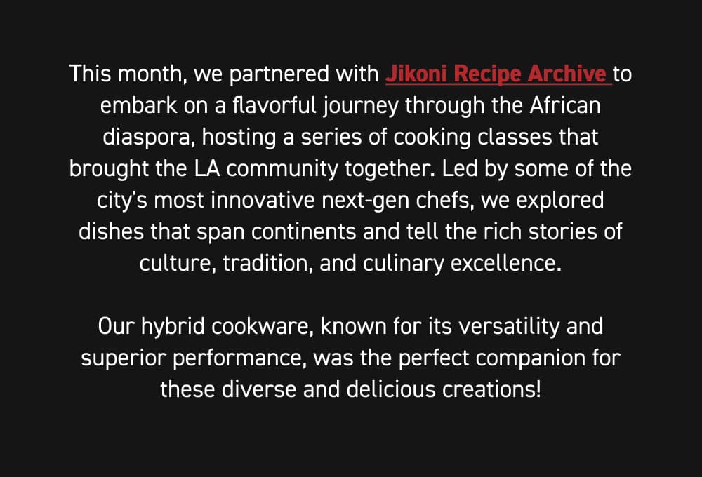 This month, we partnered with @jikoniarchive to embark on a flavorful journey through the African diaspora, hosting a series of cooking classes that brought the LA community together. Led by some of the city's most innovative next-gen chefs, we explored dishes that span continents and tell the rich stories of culture, tradition, and culinary excellence.  Our hybrid cookware, known for its versatility and superior performance, was the perfect companion for these diverse and delicious creations!