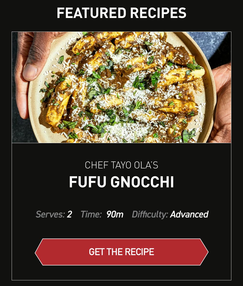 Featured Recipes Chef Tayo Ola’s Fufu Gnocchi [ Get Recipe ] Serves: 2		Time: 90 minutes		Difficulty: Advanced