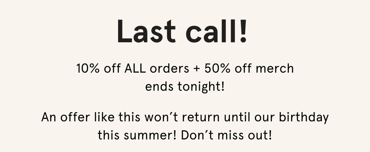 Last call! 10% off ALL orders + 50% off merch  ends tonight!  An offer like this won’t return until our birthday this summer! Don’t miss out!