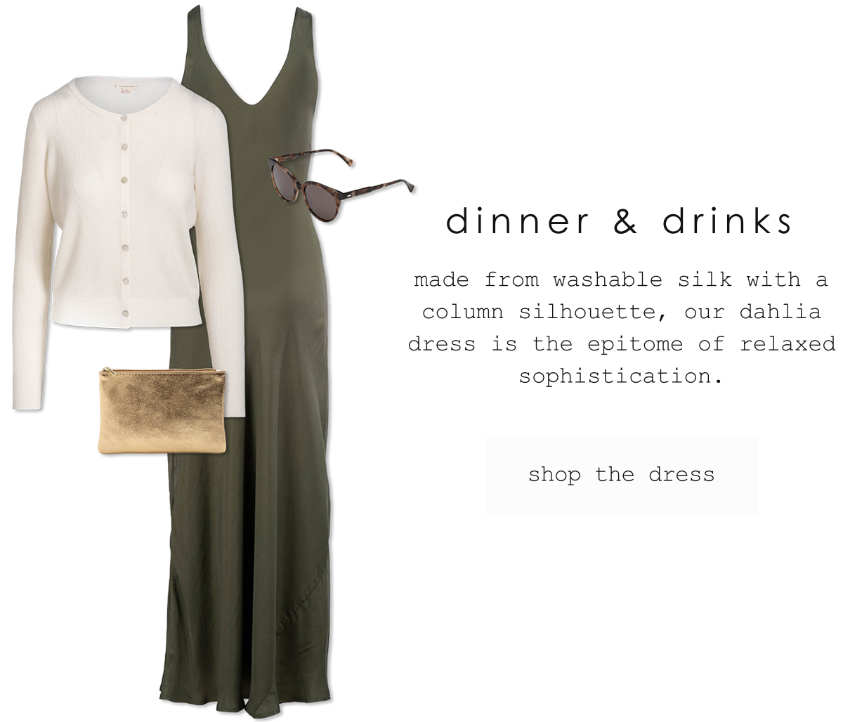 dinner & drinks. made from washable silk with a column silhouette, our dahlia dress is the epitome of relaxed sophistication. shop the dress.