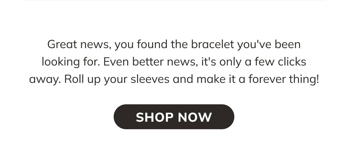 Great news, you found the bracelet you have been looking for. Even better news, it is only a few clicks away. Roll up your sleeves and make it a forever thing. Shop Now
