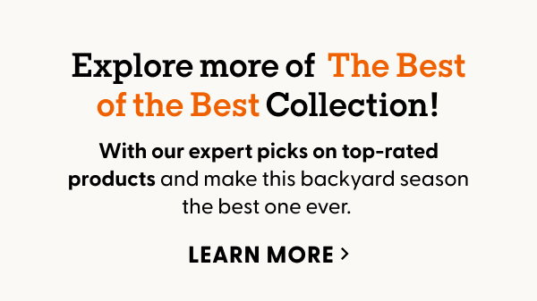 Explore more of The Best of the Best collection with our expert picks on top-rated products and make this backyard season the best one ever. LEARN MORE >