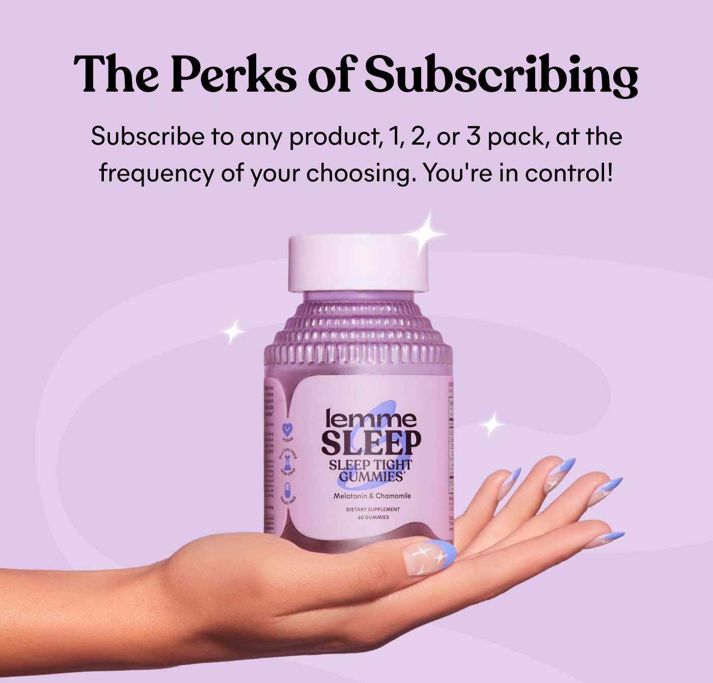 The Perks of Subscribing Subscribe to any product, 1, 2, or 3 pack, at the frequency of your choosing. You're in control!