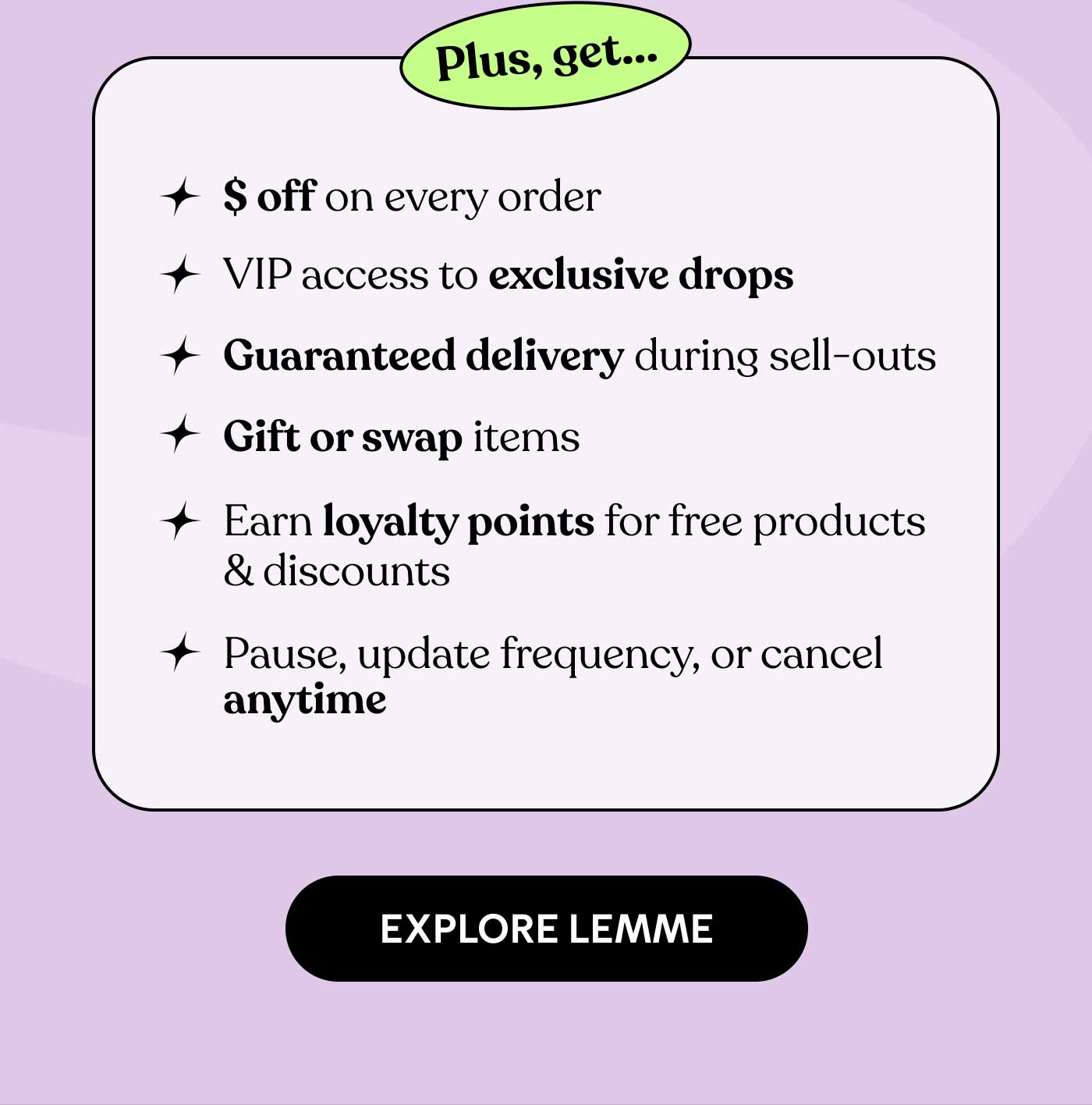 Plus, get... ✨ $ off on every order ✨ VIP access to exclusive drops ✨ Guaranteed delivery during sell-outs ✨ Gift or swap items ✨ Earn loyalty points for free products & discounts ✨ Pause, update frequency, or cancel anytime -- EXPLORE LEMME