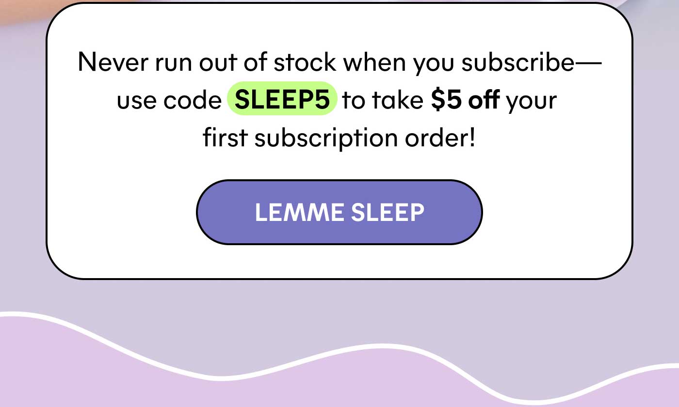 Never run out of stock when you subscribe— use code SLEEP5 to take $5 off your first subscription order! -- LEMME SLEEP