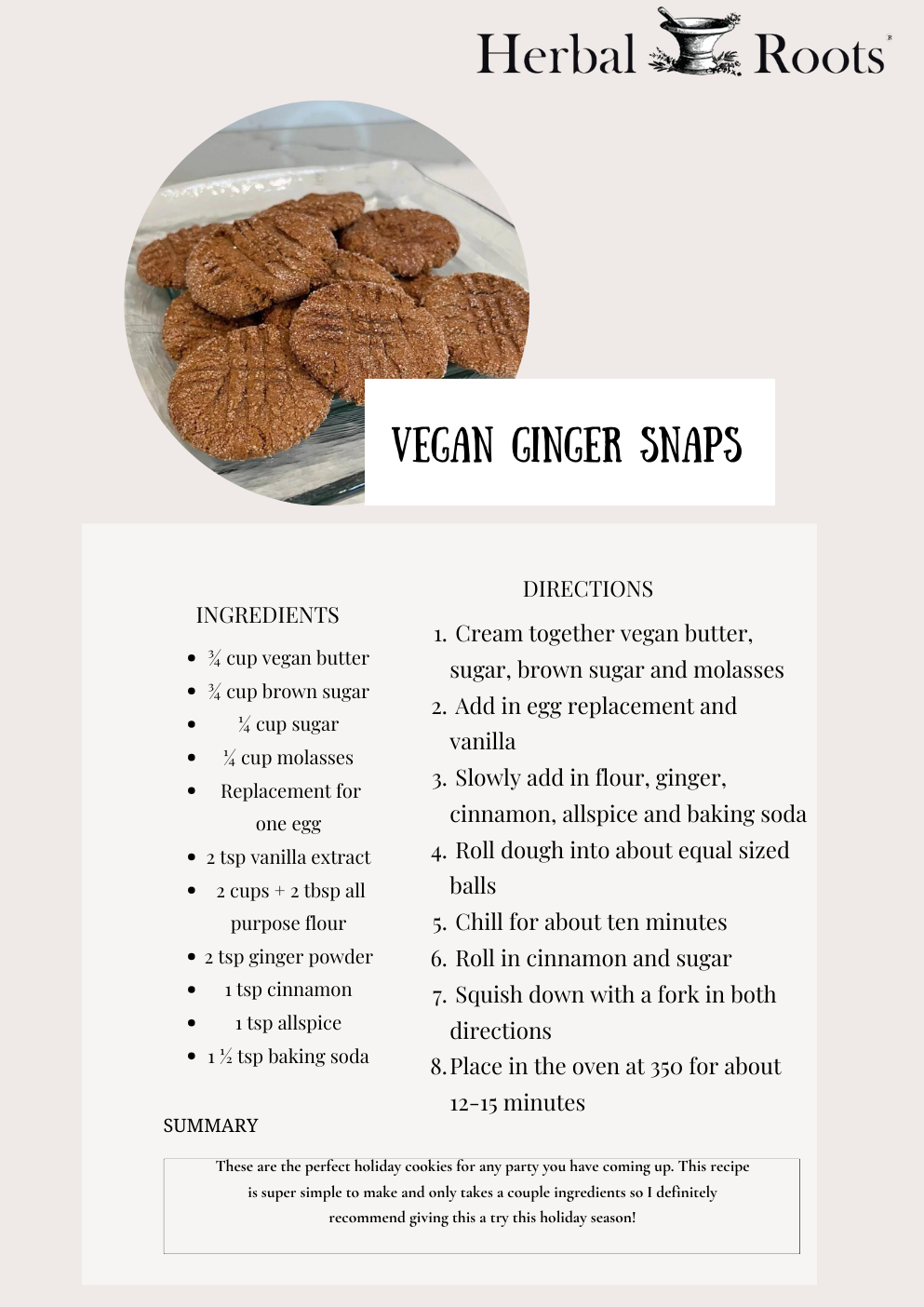 Vegan Gingersnap Cookies Recipe:   Ingredients:       ¾ cup vegan butter      ¾ cup brown sugar      ¼ cup sugar      ¼ cup molasses      Replacement for one egg      2 tsp vanilla extract      2 cups + 2 tbsp all purpose flour      2 tsp ginger powder      1 tsp cinnamon      1 tsp allspice      1 ½ tsp baking soda   Instructions:      Cream together vegan butter, sugar, brown sugar and molasses      Add in egg replacement and vanilla      Slowly add in flour, ginger, cinnamon, allspice and baking soda      Roll dough into about equal sized balls      Chill for about ten minutes      Roll in cinnamon and sugar      Squish down with a fork in both directions      Place in the oven at 350 for about 12-15 minutes. That's it! This recipe seems like it could be intimidating but it's actually one of the most simple desserts I’ve ever made.
