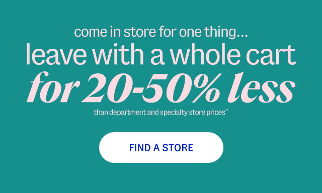 come in store for one thing... leave with a whole cart for 20-50% less than department and specialty store prices**. Find A Store.
