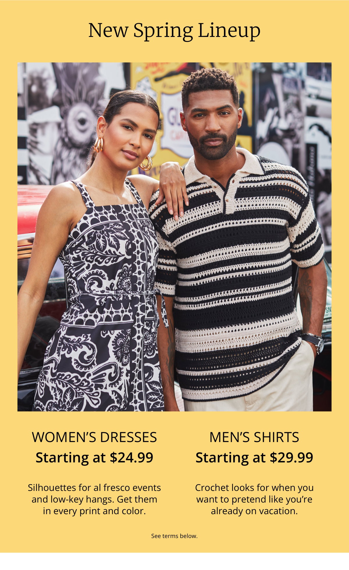 New Spring Lineup|Women’s Dresses|Starting at $24.99|Silhouettes for al fresco events|and low-key hangs. Get them|in every print and color.|Men’s Shirts|Starting at $29.99|Crochet looks for when you want to pretend like you’re already on vacation.|See terms below.