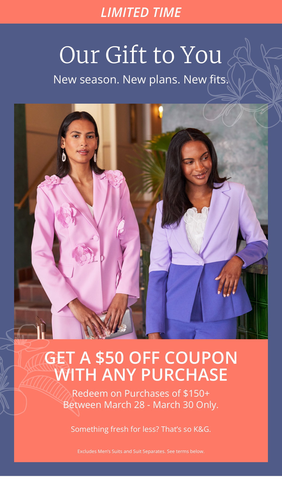 Limited Time|Our Gift to You|New season. New plans. New fits.|Get a $50 Off Coupon|with Any Purchase|Redeem on Purchases of $150plus|Between March 28 - March 30 Only.|Something fresh for less? That’s so KandG.|Excludes Men’s Suits and Suit Separates. See terms below. 