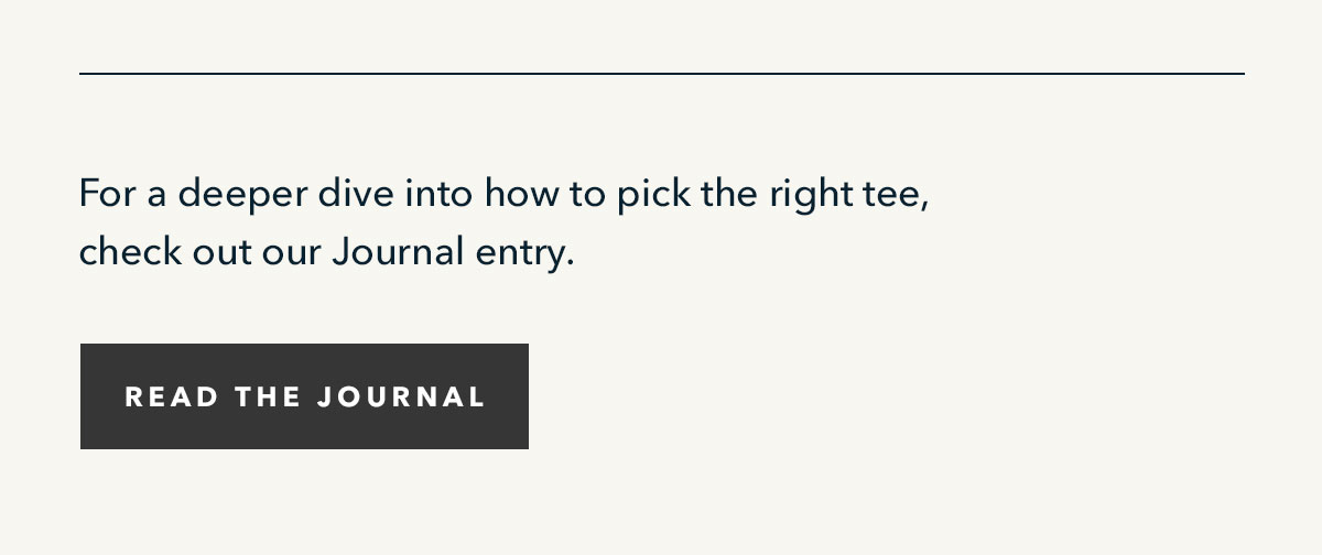 For a deeper dive into how to pick the right tee, check out our Journal entry. Read the Journal.